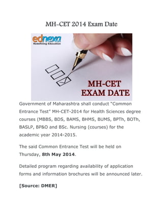 MH-CET 2014 Exam Date

Government of Maharashtra shall conduct “Common
Entrance Test” MH-CET-2014 for Health Sciences degree
courses (MBBS, BDS, BAMS, BHMS, BUMS, BPTh, BOTh,
BASLP, BP&O and BSc. Nursing (courses) for the
academic year 2014-2015.
The said Common Entrance Test will be held on
Thursday, 8th May 2014.
Detailed program regarding availability of application
forms and information brochures will be announced later.
[Source: DMER]

 