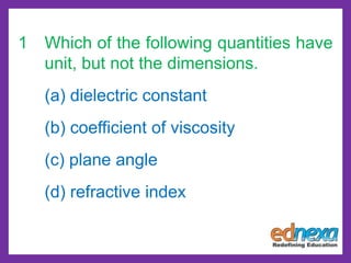 1 Which of the following quantities have
unit, but not the dimensions.
(a) dielectric constant
(b) coefficient of viscosity
(c) plane angle
(d) refractive index
 
