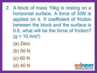 2. A block of mass 10kg is resting on a
horizontal surface. A force of 50N is
applied on it. If coefficient of friction
between the block and the surface is
0.6. what will be the force of friction?
(g = 10 m/s2)
(a) Zero
(b) 50 N
(c) 60 N
(d) 40 N
 