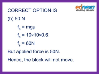 CORRECT OPTION IS
(b) 50 N
fs = mgμ
fs = 10×10×0.6
fs = 60N
But applied force is 50N.
Hence, the block will not move.
 