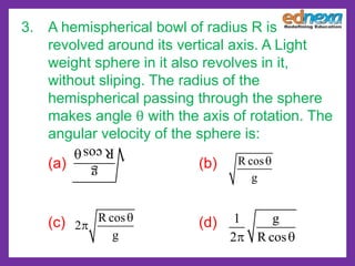 g
Rcos
R cos
g

R cos
2
g


1 g
2 R cos 
3. A hemispherical bowl of radius R is
revolved around its vertical axis. A Light
weight sphere in it also revolves in it,
without sliping. The radius of the
hemispherical passing through the sphere
makes angle θ with the axis of rotation. The
angular velocity of the sphere is:
(a) (b)
(c) (d)
 