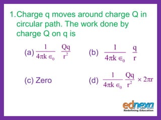 1.Charge q moves around charge Q in
circular path. The work done by
charge Q on q is
(a) (b)
(c) Zero (d)
2
0
1 Qq
4 k r 
0
1 q
4 k r 
2
0
1 Qq
2 r
4 k r
 
 
 