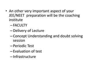 • An other very important aspect of your
JEE/NEET preparation will be the coaching
institute
–FACULTY
–Delivery of Lecture
–Concept Understanding and doubt solving
session
–Periodic Test
–Evaluation of test
–Infrastructure
 