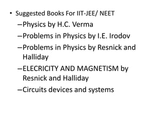 • Suggested Books For IIT-JEE/ NEET
–Physics by H.C. Verma
–Problems in Physics by I.E. Irodov
–Problems in Physics by Resnick and
Halliday
–ELECRICITY AND MAGNETISM by
Resnick and Halliday
–Circuits devices and systems by R.J.
Smith
 