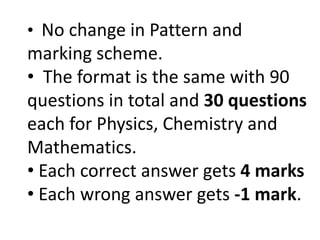 • No change in Pattern and
marking scheme.
• The format is the same with 90
questions in total and 30 questions
each for Physics, Chemistry and
Mathematics.
• Each correct answer gets 4 marks
• Each wrong answer gets -1 mark.
 