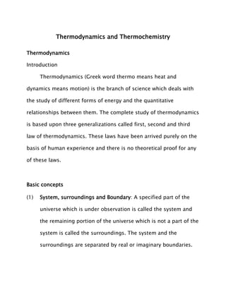 Thermodynamics and Thermochemistry
Thermodynamics
Introduction
Thermodynamics (Greek word thermo means heat and
dynamics means motion) is the branch of science which deals with
the study of different forms of energy and the quantitative
relationships between them. The complete study of thermodynamics
is based upon three generalizations called first, second and third
law of thermodynamics. These laws have been arrived purely on the
basis of human experience and there is no theoretical proof for any
of these laws.
Basic concepts
(1) System, surroundings and Boundary: A specified part of the
universe which is under observation is called the system and
the remaining portion of the universe which is not a part of the
system is called the surroundings. The system and the
surroundings are separated by real or imaginary boundaries.
 