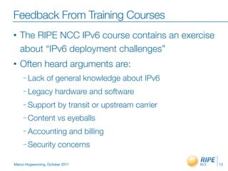 Feedback From Training Courses
•   The RIPE NCC IPv6 course contains an exercise
    about “IPv6 deployment challenges”
•   Often heard arguments are:
     – Lack      of general knowledge about IPv6
     – Legacy         hardware and software
     – Support         by transit or upstream carrier
     – Content         vs eyeballs
     – Accounting                and billing
     – Security        concerns

Marco Hogewoning, October 2011                          13
 
