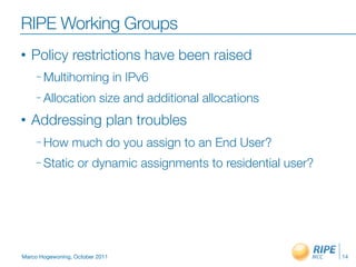 RIPE Working Groups
•   Policy restrictions have been raised
     – Multihoming               in IPv6
     – Allocation         size and additional allocations
•   Addressing plan troubles
     – How       much do you assign to an End User?
     – Static      or dynamic assignments to residential user?




Marco Hogewoning, October 2011                                   14
 