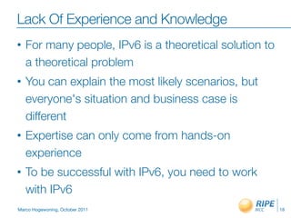 Lack Of Experience and Knowledge
•   For many people, IPv6 is a theoretical solution to
    a theoretical problem
•   You can explain the most likely scenarios, but
    everyone's situation and business case is
    different
•   Expertise can only come from hands-on
    experience
•   To be successful with IPv6, you need to work
    with IPv6
Marco Hogewoning, October 2011                           18
 