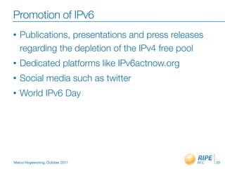 Promotion of IPv6
•   Publications, presentations and press releases
    regarding the depletion of the IPv4 free pool
•   Dedicated platforms like IPv6actnow.org
•   Social media such as twitter
•   World IPv6 Day




Marco Hogewoning, October 2011                       20
 