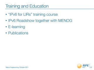 Training and Education
•   “IPv6 for LIRs” training course
•   IPv6 Roadshow together with MENOG
•   E-learning
•   Publications




Marco Hogewoning, October 2011          22
 