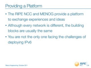 Providing a Platform
•   The RIPE NCC and MENOG provide a platform
    to exchange experiences and ideas
•   Although every network is different, the building
    blocks are usually the same
•   You are not the only one facing the challenges of
    deploying IPv6




Marco Hogewoning, October 2011                          26
 