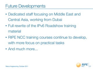 Future Developments
•   Dedicated staff focusing on Middle East and
    Central Asia, working from Dubai
•   Full rewrite of the IPv6 Roadshow training
    material
•   RIPE NCC training courses continue to develop,
    with more focus on practical tasks
•   And much more...



Marco Hogewoning, October 2011                       27
 