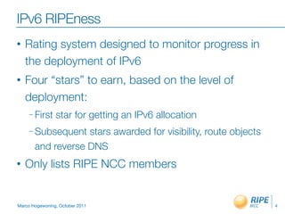 IPv6 RIPEness
•   Rating system designed to monitor progress in
    the deployment of IPv6
•   Four “stars” to earn, based on the level of
    deployment:
     – First    star for getting an IPv6 allocation
     – Subsequent  stars awarded for visibility, route objects
       and reverse DNS
•   Only lists RIPE NCC members


Marco Hogewoning, October 2011                                   4
 