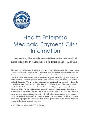 Health Enterprise
Medicaid Payment Crisis
Information
Prepared by the Alaska Association on Developmental
Disabilities for the Mental Health Trust Board (May 2014)
The Department of Health and Social Services new Medicaid Management Information System
(MMIS) went live on October 1, 2013. The MMIS is the system that the department relies on
for processing Medicaid fee for service claims received from Alaska providers and trading
partners enrolled in the Alaska Medical Assistance program, and for issuing Alaska Medicaid
claims payments. The new system is called Alaska Medicaid Health Enterprise, also referred to
as Health Enterprise. The new system is implemented, maintained and operated by Xerox, the
current Department of Health and Social Services (DHSS) fiscal agent. The existing legacy
Alaska Medicaid claims system, implemented more than 20 years ago, was retired in
September 2013. The department assured a positive transition with minimum disruption to
Alaska Medical Assistance program stakeholders. However, eight months after the conversion
many providers are experiencing payment levels well below pre-conversion levels and are
being overwhelmed by a system containing numerous defects with slow resolution to payment
errors. This report provides information from provider perspectives on the business impact of
reduced and unstable Medicaid cash flow.
Author: Michael Bailey, AADD Vice President
 