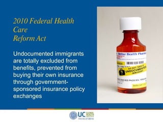 2010 Federal Health Care  Reform Act Undocumented immigrants are totally excluded from benefits, prevented from buying their own insurance through government-sponsored insurance policy exchanges  