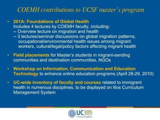 COEMH contributions to UCSF master’s program 201A: Foundations of Global Health Includes 4 lectures by COEMH faculty, including: -- Overview lecture on migration and health -- 3 lectures/seminar discussions on global migration patterns,   occupational/environmental health issues among migrant   workers, cultural/legal/policy factors affecting migrant health Field placements  for Master’s students in migrant-sending communities and destination communities, NGOs Workshop on Information, Communication and Education Technology   to enhance online education programs (April 28-29, 2010) UC-wide inventory of faculty and courses  related to immigrant health in numerous disciplines, to be displayed on Ilios Curriculum Management System  
