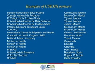 Examples of COEMH partners Instituto Nacional de Salud Publica Cuernavaca, Mexico  Consejo Nacional de Poblacion Mexico City, Mexico  El Colegio de la Frontera Norte Tijuana, Mexico  Universidad Autonoma de Baja California Tijuana, Mexico Universidad Autonoma de Ciudad Juarez Juarez, Mexico Instituto Mexicano de Seguro Social Mexico City, Mexico  CONACyT Mexico City, Mexico  International Center for Migration and Health Geneva, Switzerland Occupational Health Program, IMIM Barcelona, Spain National Taiwan University Taipei, Taiwan Ministry of Health Guatemala Ministry of Health Ecuador Ministry of Health Colombia INSERM Paris, France Universidad de Barcelona Barcelona, Spain Colombia Nos Une Bogota, Colombia SENAMI Quito, Ecuador 
