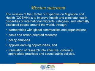 Mission statement The mission of the Center of Expertise on Migration and Health (COEMH) is to improve health and eliminate health disparities of international migrants, refugees, and internally displaced people around the world, through: partnerships with global communities and organizations basic and action-oriented research  policy analyses  applied learning opportunities, and  translation of research into effective, culturally   appropriate practices and sound public policies.   