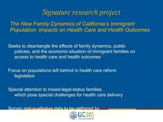Signature research project The New Family Dynamics of California’s Immigrant Population: Impacts on Health Care and Health Outcomes Seeks to disentangle the effects of family dynamics, public   policies, and the economic situation of immigrant families on   access to health care and health outcomes Focus on populations left behind in health care reform   legislation Special attention to mixed-legal-status families,   which pose special challenges for health care delivery Survey and qualitative data to be gathered by   interdisciplinary research teams at all 10 UC campuses 