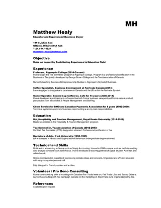 MH
Matthew Healy
Educator and Experienced Business Owner
1114 Lichen Ave
Ottawa, Ontario K4A 4A5
T.613-447-4927
matthew_healy@hotmail.com
Objective
Make an Impact by Contributing Experience to Education Field
Experience
Professor, Algonquin College (2014-Current)
I have taught the Tea Sommelier programat Algonquin College. Program is a professional certification in the
Business of Tea, jointly developed by George Brow n College and the Tea Association of Canada.
Currently teaching Business Entrepreneurship Studies in Algonquin’s Schoolof Business.
Coffee Specialist, Business Development at Fairtrade Canada (2014)
I w as engaged to bring value to Licensees in Canada and the US w ithin the Fairtrade System
Owner/Operator, Second Cup Coffee Co. Café for 14 years (2000-2014)
I have developed a proficiency in coffeeand tea both froma business viewpoint and froma natural product
perspective. Iam also skilled at People Management and Staffing.
Client Service for BMO and Canadian Payments Association for 8 years (1992-2000)
Technical systems support and business report writing w ere my main responsibilities.
Education
MA, Hospitality and Tourism Management, Royal Roads University (2014-2016)
Masters candidate in the Hospitality & Tourism Management program.
Tea Sommelier, Tea Association of Canada (2012-2013)
Certified Tea Sommelier (CTS) designation attained. Professionalcertification in Tea.
Bachelors of Arts, York University (1992-1995)
BA w ith majors in History and Organizational Behaviour undergraduate degree attained.
Technical and Skills
Proficient in accounting software such as Simply Accounting. Versed in CRM systems such as NetSuite and big
data analytic software such as IBI Focus. I have developed a teaching portfolio of Digital Student Activities and
related w ork.
Strong communicator, capable of expressing complex ideas and concepts. Organized and efficient educator
w ith very strong interpersonalskill.
Fully bilingual in French, spoken and w ritten.
Volunteer / Pro Bono Consulting
I have contributed my skills in w orking w ith Canadian Fair Trade Netw ork, Fair Trade USA and Savour Ottaw a.
Currently consulting w ith Tea Campaign Canada on the marketing of direct trade pure organic Darjeeling tea.
References
Available upon request
 