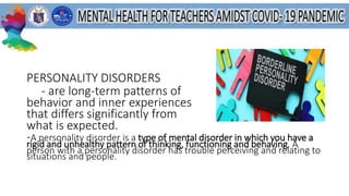 PERSONALITY DISORDERS
- are long-term patterns of
behavior and inner experiences
that differs significantly from
what is expected.
-A personality disorder is a type of mental disorder in which you have a
rigid and unhealthy pattern of thinking, functioning and behaving. A
person with a personality disorder has trouble perceiving and relating to
situations and people.
 