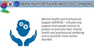 Mental Health and Psychosocial
Support (MHPSS) – includes any
support that people receive to
protect or promote their mental
health and psychosocial wellbeing
and or prevent/ treat mental
disorder.
 
