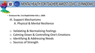 • Enclosure No. 2 to DepEd Order 014, s. 2020
III. Support Mechanisms
A. Physical & Mental Resilience
o Validating & Normalizing Feelings
o Calming Down & Controlling One’s Emotions
o Identifying & Addressing Needs
o Sources of Strength
 