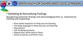• Validating & Normalizing Feelings
Recognizing someone’s feelings and acknowledging them as important by
listening and responding.
• Give verbal responses to show you are listening
• Use body language to show that you are listening.
• Stay present
• Ask clarifying questions
• Repeat their words back to them
• Strive to talk less and listen more
 