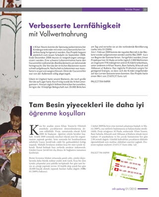 Yetimler Projesi         23




Verbesserte Lernfähigkeit
mit Vollwertnahrung

I
     n Khan Younis konnte die Speisung palästinensischer        am Tag und verteilte sie an die notleidende Bevölkerung
     Kindergartenkinder mit einer zwischenzeitlichen Un-        (siehe mhz 01/2009).
     terbrechung fortgesetzt werden. Das Projekt begann         Am 1. Februar 2009 konnte der reguläre Betrieb in der Bäc-
     pünktlich zum neuen Schuljahr im September 2008.           kerei wieder aufgenommen werden und bis Mai 2009 - kurz
Ende Dezember 2008 musste es notgedrungen umorga-               vor Beginn der Sommerferien - fortgeführt werden. Unser
nisiert werden. Eine schwere Lebensmittelnot hatte den          Projektpartner Al-Huda verteilte täglich 2.000 Mahlzeiten
Gazastreifen während des Bombardements am Jahresende            an insgesamt 19 Kindergärten und ein Kinderkrankenhaus,
heimgesucht. Die Vorräte der örtlichen Bäckereien waren         unter anderem in Khan Younis, Bani Suhaila, Khuzah und
schnell aufgebraucht. Nachschub zu bekommen war manc-           Abbasan al Kabera. Das tägliche Frühstück sorgte für
herorts so gut wie ausgeschlossen. Denn der Gazastreifen        genügend Energie, so dass sich die Kinder eingehender
war von der Außenwelt völlig abgeriegelt.                       auf das Lernen konzentrieren konnten. Das Projekt hatte
                                                                einen Wert von 23.655,57 Euro. (al)
Glück im Unglück hatte unsere Bäckerei, die noch große
Vorräte auf Lager hatte. Kurzfristig wurde die Arbeit umor-     PALE27704-04P09
ganisiert: Anstatt täglich Vollwerthörnchen herzustellen,
fertigte die 10-köpfige Belegschaft nun 20.000 Brötchen




Tam Besin yiyecekleri ile daha iyi
öğrenme koşulları

K
            ısa bir aradan sonra Khan Younis’te Filistinli      1 Şubat 2009’da fırın yine normal çalışmaya başladı ve Ma-
            anaokulu çocuklarının doyurulmalarına de-           yıs 2009’a, yaz tatilinin başlamasına az kalana kadar sürdü-
            vam edilebildi. Proje, zamanında olarak Eylül       rüldü. Proje ortağımız Al Huda, aralarında Khan Younis,
            2008 ile başlayan öğretim yılıyla beraber baş-      Bani Suhaila, Khuzah und Abbasan al Kabera olmak üzere
ladı. Aralık 2008 sonunda mecburi olarak yeni bir organi-       toplam 19 anaokuluna ve bir çocuk hastanesine her gün
zasyon yapmak gerekti. Sene sonunda bir bombardıman             2.00 yemek dağıttı. Günlük kahvaltılar çocukların dikkatle
sebebiyle Gazze Şeridi’nde ciddi bir gıdmaddeleri kıtlığı       öğrenebilmek için muhtac oldukları enerjiyi sağladı. Pro-
yaşandı. Mahalli fırınların stokları kısa bir süre içinde tü-   jenin toplam maliyeti 23.655,57 Euro oldu. (al)
kendi. İkmal bulmak bazı yerlerde nerdeye imkansızdı.
Çünkü Gazze Şeridi’nin dış dünya ile bağlantısı tamamen
kesilmişti.                                                     PALE27704-04P09

Bizim fırınımız felaket ortasında şanslı çıktı, çünkü depo-                                                IN F O
larında daha büyük miktar yedek stok vardı. Kısa bir süre                                      Tel: 08
                                                                                                         9 - 32
içinde çalışmalar yeni şekilde tertiplendi: her gün tam be-                                                     19 91
                                                                                                                      90
sin ay çöreği yapmak yerine 10 kişilik ekip şimdi her gün                                     Te l: 0 1
                                                                                                        - 89 0
20.000 küçük ekmek yaparak bunları halka dağıttı (mhz                                                          1 04 6
                                                                                             Tel: +4
01/2009’a bakınız).                                                                                   9 - 89
                                                                                                              32 19
                                                                                                                     91 90
                                                                                                B IL G I
                                                                                                           IC IN




                                                                                      mh-zeitung 01/2010
 