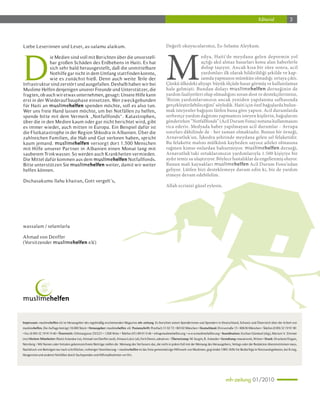 Editorial               3




                                                                                                             M
Liebe Leserinnen und Leser, as-salamu alaikum.                                                               Değerli okuyucularımız, Es-Selamu Aleykum.




D
              ie Medien sind voll mit Berichten über die unvorstell-                                                            edya, Haiti'de meydana gelen depremin yol
              bar großen Schäden des Erdbebens in Haiti. Es hat                                                                 açtığı akıl almaz hasarları konu alan haberlerle
              sich sehr bald herausgestellt, daß die unmittelbare                                                               dolup taşıyor. Ancak kısa bir süre sonra, acil
              Nothilfe gar nicht in dem Umfang stattfinden konnte,                                                              yardımları ilk olarak bildirildiği şekilde ve kap-
              wie es zunächst hieß. Denn auch weite Teile der                                                                   samda yapmanın mümkün olmadığı ortaya çıktı.
Infrastruktur sind zerstör t und ausgefallen. Deshalb haben wir bei                                          Çünkü ülkedeki altyapı büyük ölçüde hasar görmüş ve kullanılamaz
Muslime Helfen denjenigen unserer Freunde und Unterstützer, die                                              hale gelmişti. Bundan dolayı muslimehelfen derneğinin de
fragten, ob auch wir etwas unternehmen, gesagt: Unsere Hilfe kann                                            yardım faaliyetleri olup olmadığını soran dost ve destekçilerimize,
erst in der Wiederauf bauphase einset zen. Wer zweckgebunden                                                 'Bizim yardımlarımızın ancak yeniden yapılanma safhasında
für Haiti an muslimehelfen spenden möchte, soll es also tun.                                                 gerçekleştirilebileceğini’ söyledik. Haiti için özel bağışlarda bulun-
Wer uns freie Hand lassen möchte, um bei Notfällen zu helfen,                                                mak isteyenler bağışını lütfen buna göre yapsın. Acil durumlarda
spende bitte mit dem Vermerk „Notfallfonds“. Katastrophen,                                                   serbestçe yardım dağıtımı yapmamızı isteyen kişilerin, bağışlarını
über die in den Medien kaum oder gar nicht berichtet wird, gibt                                              gönderirken “Notfallfonds” (Acil Durum Fonu) notunu kullanmasını
es immer wieder, auch mitten in Europa. Ein Beispiel dafür ist                                               rica ederiz. Medyada haber yapılmayan acil durumlar - Avrupa
die Flutkatastrophe in der Region Shkodra in Albanien. Über die                                              sınırları dâhilinde de - her zaman olmaktadır. Bunun bir örneği,
zahlreichen Familien, die Hab und Gut verloren haben, spricht                                                Arnavutluk'un, İşkodra şehrinde meydana gelen sel felaketidir.
kaum jemand. muslimehelfen versorgt dor t 1.500 Menschen                                                     Bu felakette malını mülkünü kaybeden sayısız aileler olmasına
mit Hilfe unserer Par tner in Albanien einen Monat lang mit                                                  rağmen kimse onlardan bahsetmiyor. muslimehelfen derneği,
sauberem Trinkwasser. So werden auch Krankheiten vermieden.                                                  Arnavutluk'taki ortaklarımızın yardımlarıyla 1.500 kişiyiye bir
Die Mittel dafür kommen aus dem muslimehelfen Notfallfonds.                                                  aydır temiz su ulaştırıyor. Böylece hastalıklar da engellenmiş oluyor.
Bitte unterstüt zen Sie muslimehelfen weiter, damit wir weiter                                               Bunun mali kaynakları muslimehelfen Acil Durum Fonu’ndan
helfen können.                                                                                               geliyor. Lütfen bizi desteklemeye davam edin ki, biz de yardım
                                                                                                             etmeye devam edebilelim.
Dschasakumu llahu khairan, Gott vergelt’s,
                                                                                                             Allah ecrinizi güzel eylesin.




wassalam / selamlarla

Ahmad von Denffer
(Vorsit zender muslimehelfen e.V.)




Impressum: muslimehelfen e. . ist Herausgeber des regelmäßig erscheinenden Magazins mh-zeitung. Es berichtet seinen Spenderinnen und Spendern in Deutschland, Schweiz und Österreich über die Arbeit von
                          V
muslimehelfen. Die Auflage beträgt 18.000 Stück • Herausgeber: muslimehelfen e.V Postanschrift: Postfach 31 02 72 • 80102 München • Deutschland: Elvirastraße 15 • 80636 München • Telefon (0 89) 32 19 91 90
                                                                                .
• Fax (0 89) 32 19 91 9-40 • Österreich: Othmargasse 25/2/21 • 1200 Wien • Telefon (01) 89 01 0 46 • info@muslimehelfen.org • www.muslimehelfen.org • Koordination: Ercihan Gümüsel (ekg), Mariam V Zimmer
                                                                                                                                                                                                   .
(mz) Weitere Mitarbeiter: Rüstü Aslandur (ra), Ahmad von Denffer (avd), Almasa Lukic (al), Ferit Demir, adnatives • Übersetzung: M. Sezgin, R. Aslandur • Gestaltung: manatwork, Witten • Druck: Druckerei Dogan,
Nürnberg • Mit Namen oder Initialen gekennzeichnete Beiträge stellen die Meinung des Verfassers dar, die nicht in jedem Fall mit der Meinung des Herausgebers, Verlags oder der Redaktion übereinstimmen muss.
Nachdruck von Beiträgen nur nach schriftlicher, vorheriger Vereinbarung. • muslimehelfen ist das freie gemeinnützige Hilfswerk von Muslimen, gegründet 1985. Hilfe für Bedürftige in Notstandsgebieten, bei Krieg,
Hungersnot und anderen Notfällen durch Sachspenden und Hilfsmaßnahmen vor Ort.




                                                                                                                                                           mh-zeitung 01/2010
 