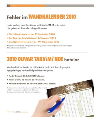 30      Ansar




Fehler im Wandkalender 2010
Leider sind uns zwei Druckfehler im Kalender 2010 unterlaufen.
Hier geben wir Ihnen die richtigen Daten an.

• Die Lailatu-l-qadr ist am 05.Septmber 2010
• Der Tag von Arafat ist am 15.Novemer 2010
• Das Opferfest ist vom 16. – 19. November 2010
Wir können uns selbst nicht richtig erklären, wie das passieren konnte und bitten dies zu entschuldigen.
Bitte verbessern Sie das selbst.




2010 duvar TakvÝmÝ'nde hatalar
Maalesef takvimimizin bir bölümünde baskı hataları oluşmuştur.
Aşağıda doğru tarihleri bilgilerinize sunuyoruz.

• kadir Gecesi, 05 Eylül 2010 olacak.
• Arefe Günü, 15 Kasım 2010 olacak.
• Kurban Bayramı, 16 ila 19 Kasım 2010 olacak.

Bu hataların nasıl oluştukları hususunda bizler de hayret içinde
kaldık ve bundan dolayı sizlerden özür diliyoruz.
Bu hataları takvimlerinizde düzeltmenizi rica ederiz.




          01/2010 mh-zeitung
 