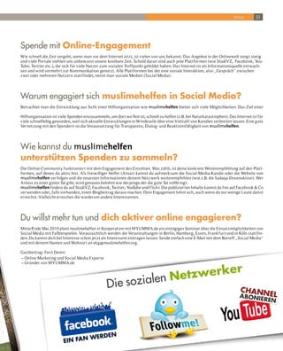 Ansar       31




Spende mit online-Engagement
Wie schnell die Zeit vergeht, wenn man vor dem Internet sitzt, ist vielen von uns bekannt. Das Angebot in der Onlinewelt steigt stetig
und viele Por tale stehlen uns unbewusst unsere kostbare Zeit. Schuld daran sind auch jene Plattformen (wie StudiVZ, Facebook, You-
Tube, Twitter etc.), die sich für viele Nutzer zum sozialen Treffpunkt gebildet haben. Das Internet ist als Informationsquelle entwach-
sen und wird vermehr t zur Kommunikation genutzt. Alle Plattformen bei der eine soziale Interaktion, also „Gespräch“ zwischen
zwei oder mehreren Nutzern stattfindet, nennt man soziale Medien (Social Media).




Warum engagiert sich muslimehelfen in Social Media?
Betrachtet man die Entwicklung aus Sicht einer Hilfsorganisation wie muslimehelfen bieten sich viele Möglichkeiten. Das Ziel einer

Hilfsorganisation ist viele Spenden einzusammeln, um dor t wo Not ist, schnell zu helfen (z.B. bei Naturkatastrophen). Das Internet ist für
viele schnelllebig geworden, weil sich aktuelle Entwicklungen in Windeseile über eine Vielzahl von Kanälen verbreiten lassen. Eine gute
Vernetzung mit den Spendern ist die Voraussetzung für Transparenz, Dialog- und Reaktionsfähigkeit von muslimehelfen.




Wie kannst du muslimehelfen
unterstützen Spenden zu sammeln?
Die Online-Community funktionier t mit dem Engagement des Einzelnen. Was zählt, ist deine konkrete Weiterempfehlung auf den Platt-
formen, auf denen du aktiv bist. Als freiwilliger Helfer (Ansar) kannst du aufmerksam die Social-Media-Kanäle oder die Website von
muslimehelfen ver folgen und die neuesten Informationen deinem Netzwerk weiterempfehlen (wie z.B. die Sadaqa-Dosenaktion). Wer
Anlass zu einer guten Tat gibt, wird genauso belohnt wie derjenige der die gute Tat vollbringt.
muslimehelfen findest du auf StudiVZ, Facebook, Twitter, YouTube und Flickr. Die publizier ten Inhalte kannst du frei auf Facebook & Co
ver wenden oder, falls vorhanden, einen Blogbeitrag daraus machen. Dein Engagement lohnt sich, auch wenn du nur wenige Leute damit
erreichst. Vielleicht erreichen die wiederum andere Interessenten.




Du willst mehr tun und dich aktiver online engagieren?
Mitte/Ende Mai 2010 plant muslimehelfen in Kooperation mit MYUMMA.de ein eintägiges Seminar über die Einsatzmöglichkeiten von
Social Media mit Fallbeispielen. Voraussichtlich werden die Veranstaltungen in Berlin, Hamburg, Essen, Frankfur t und in Köln stattfin-
den. Du kannst dich bei Interesse schon jetzt als Interessent eintragen lassen. Sende einfach eine E-Mail mit dem Betreff „Social Media“
und mit deinem Namen und Wohnor t an ekg@muslimehelfen.org.

Gastbeitrag: Ferit Demir
– Online Marketing und Social Media Exper te
– Gründer von MYUMMA.de

                                                                      rk                                                er
                                                             n Netzwe
                                                 Die soziale
 