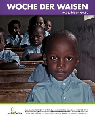 WOCHE DER WAISEN
                                                                       19.03. bis 04.04.10




   Telefon Deutschland: (0 89) 32 19 91 90 • Telefon Österreich: (01) 89 01 0 46 • Telefon Schweiz: +49 (0 89) 32 19 91 90
   • info@muslimehelfen.org • www.muslimehelfen.org • Spendenkonten • Deutschland • Deutsche Bank • Konto 22 90 450
   • BLZ 700 700 24 • Österreich • PSK • Konto 92.159.385 • BLZ 60 000 • Schweiz • Post Finance Bern • Konto 60-301601-2
 