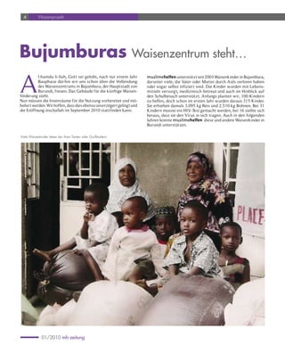 4        Waisenprojekt




Bujumburas Waisenzentrum steht…

A
           l-hamdu li-llah, Gott sei gelobt, nach nur einem Jahr       muslimehelfen unterstützt seit 2003 Waisenkinder in Bujumbura,
           Bauphase dür fen wir uns schon über die Vollendung          darunter viele, die Vater oder Mutter durch Aids verloren haben
           des Waisenzentrums in Bujumbura, der Hauptstadt von         oder sogar selbst infizier t sind. Die Kinder wurden mit Lebens-
           Burundi, freuen. Das Gebäude für die künftige Waisen-       mitteln versorgt, medizinisch betreut und auch im Hinblick auf
förderung steht.                                                       den Schulbesuch unterstützt. Anfangs planten wir, 100 Kindern
Nun müssen die Innenräume für die Nutzung vorbereitet und mö-          zu helfen, doch schon im ersten Jahr wurden daraus 315 Kinder.
beliert werden. Wir hoffen, dass dies ebenso unverzögert gelingt und   Sie erhielten damals 3.095 kg Reis und 2.510 kg Bohnen. Bei 31
die Eröffnung inschallah im September 2010 stattfinden kann.           Kindern musste ein HIV-Test gemacht werden, bei 16 stellte sich
                                                                       heraus, dass sie den Virus in sich tragen. Auch in den folgenden
                                                                       Jahren konnte muslimehelfen diese und andere Waisenkinder in
                                                                       Burundi unterstützen.

Viele Waisenkinder leben bei ihren Tanten oder Großmüttern.




              01/2010 mh-zeitung
 