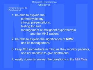 MH MH Malignant Hyperthermia Objectives Things to know and do:  Participants will:  1. be able to explain the:  pathophysiology, clinical presentations, testing for and  management of malignant hyperthermia  and the MHS patient 2. be able to explain the significance of  MMR   and its management. 3. keep MH somewhere in mind as they monitor patients,  and not hesitate to give dantrolene.  4. easily correctly answer the questions in the  MH Quiz . 
