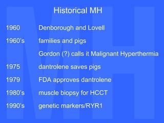 MH MH Historical MH 1960  Denborough and Lovell 1960’s  families and pigs Gordon (?) calls it Malignant Hyperthermia 1975 dantrolene saves pigs 1979 FDA approves dantrolene 1980’s  muscle biopsy for HCCT 1990’s genetic markers/RYR1   