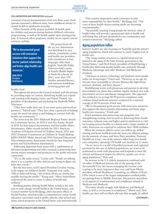 mh.qxp   8/21/2012      3:42 PM      Page 8




         special advertising supplement



         COLLABORATION AND INNOVATION continued
                                                                               “Our country desperately needs consumers to take
         consisted of seven documentaries aired over three years. Each
                                                                             more responsibility for their health,” McQuigg said. “The
         episode examined a different issue, from childhood obesity to
                                                                             costs of poor health choices among adults are becoming
         mental health to adolescent sexuality.
                                                                             insurmountable.”
            Other elements of the project included 18 health spots
                                                                               “Successfully teaching young people the intrinsic value of
         for children and parents during daytime children’s television
                                                                             health today will provide a generational shift in health and
         programming, as well as 81 health update spots during prime
                                                                             well-being that will pay dividends for our communities and
         time. It featured call-in programs, weekly on-air reports and an
                                                                             country tomorrow,” McQuigg added.
         extensive website.
                                                   The project lived off
                                                the air, too. Information
                                                                             Aging population inﬂux
           “We’ve documented great                                           Industry leaders are also focusing on Nashville and the nation’s
                                                was distributed to area
                                                                             aging population, which will continue to need a higher level of
           success with innovative              schools, community centers
                                                                             health care.
                                                and health-care providers
           initiatives that support the         with translations in four
                                                                                “The rising number of seniors is a global trend and not
           doctor-patient relationship                                       limited to the aging of the baby boomer generation in the
                                                languages other than
                                                                             United States,” said Herb Fritch, president of HealthSpring, a
           and better align health care         English. Nashville Public
                                                                             health plan delivering quality health care, primarily through
                                                Television held a series
           resources.”                          of Family Health Nights
                                                                             Medicare Advantage and other Medicare and Medicaid
                                                                             products.
                                                at Nashville schools. In
           HERB FRITCH                                                          “Advances in science, technology and medicine mean people
           President                            2011, more than 550
                                                                             today are living longer,” Fritch said. “However, as we age we
           HealthSpring                         families attended literacy
                                                                             become more susceptible to chronic illnesses like high blood
                                                and nutrition workshops
                                                                             pressure, diabetes, and heart disease.”
                                                involving games and
                                                                                HealthSpring works with physicians and patients to develop
         healthy food.
                                                                             personalized care plans that combine regular medical care with
            Throughout the process the Council assisted with the project
                                                                             preventative services and disease management. The approach
         by providing input on content, identifying health care experts
                                                                             has resulted in an average 80-90 percent compliance with
         and assisting with staging events, said Daniel Tidwell, vice
                                                                             evidence-based medicine practices compared to a national
         president of development and marketing for Nashville Public
                                                                             average of 40-50 percent, Fritch said.
         Television.
                                                                                “We’ve documented great success with innovative initiatives
            “They have really been one of our most active and involved
                                                                             that support the doctor-patient relationship and better align
         partners,” Tidwell said. “They have done a great job in helping
                                                                             health care resources,” Fritch said.
         us get the word out about it and helping us connect with the
                                                                                Fritch maintains that pioneering new programs and
         health care community.”
                                                                             strengthening existing ones focused on delivering better health
            The series won the 2011 Midsouth Regional Emmy Award
                                                                             outcomes, reduced costs and higher patient satisfaction is vital
         for Community Service. In 2010 it won two Emmy Awards
                                                                             for keeping seniors healthy in a future with a larger number of
         in 2010 for best topical documentary and best public affairs
                                                                             older Americans are expected to celebrate their 100th birthday.
         documentary. Other awards include the 2011 American
                                                                                When the situation calls for acute care follow up, skilled
         Academy of Pediatrics Friend of Children Award, 2011 and
                                                                             nursing and home health provide the most cost efﬁcient settings
         2012 Tennessee Commission on Children & Youth Making
                                                                             for the majority of cases, said Steve Flatt, president, National
         KIDS COUNT Media Award and 2010 National Educational
                                                                             HealthCare Corp., one of the nation’s oldest long-term health
         Telecommunications Association awards for best long-lead
                                                                             care companies, operating 130 health care facilities in 11 states.
         promo and Science/Nature documentary.
                                                                                “As we move to a world of bundled payments and capitated
            Addressing important local issues with a combination of
                                                                             payment for the care of deﬁned populations, we want to be
         television programming and other outreach is generating buzz
                                                                             positioned to work with physicians and hospitals to meet the
         among station managers and producers in the public television
                                                                             clinical and ﬁnancial targets for effective, quality care of an
         community.
                                                                             aging population,” Flatt said.
            “It’s on the radar screen,” Curley said. “People are talking
                                                                                An increase in the U.S. elderly population combined with
         about it at a number of other stations and trying to ﬁgure out
                                                                             an inﬂux of Medicaid patients due to the passing of the
         what they can do.”
                                                                             Accountable Care Act means managing the revenue cycle
            But the best news, said Council President Caroline Young,
                                                                             is going to be more important than ever, said Scott Mertie,
         is the impact on children’s health. Tennessee now ranks
                                                                             president of Kraft Healthcare Consulting, an afﬁliate of Kraft
         39th in child well-being. “All of these efforts are slowly, but
                                                                             CPAs which is one of the largest independent certiﬁed public
         steadily moving the needle,” Young said. “More Nashvillians
                                                                             accounting ﬁrms in Middle Tennessee. His practice specializes
         understand the need to create a culture of health and
                                                                             in all aspects of reimbursement and compliance related to
         wellness.”
                                                                             Medicare and Medicaid.
            Instilling positive lifelong health habits in kids is the only
                                                                                “Providers already struggle with Medicare and Medicaid
         way to truly change overall health in the United States, said
                                                                             rates, as well as an increase in compliance,” Mertie said. New
         Council member Scott McQuigg, chief executive ofﬁcer of
                                                                             health care laws will not likely alleviate that struggle, he added.
         HealthTeacher, which provides a comprehensive online health
         education curriculum used in public schools, after-school and                                                             CONTINUED >
         home school programs in the United States and internationally.

         N8 NASHVILLE HEALTH CARE COUNCIL
 
