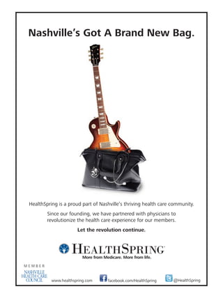 12mh0432_08 8/2/12 3:02 PM Page 1




                Nashville’s Got A Brand New Bag.




                HealthSpring is a proud part of Nashville’s thriving health care community.
                            Since our founding, we have partnered with physicians to
                            revolutionize the health care experience for our members.
                                          Let the revolution continue.




                              www.healthspring.com         facebook.com/HealthSpring           @HealthSpring




                        12mh0432.pdf   RunDate: 08/27/12                       Full Page   Color: 4/C
 