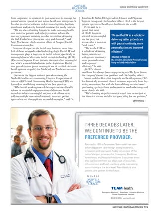 mh.qxp   8/21/2012     3:42 PM     Page 15




                                                                                                                           special advertising supplement




         from outpatient, to inpatient, to post-acute care to manage the       Jonathan B. Perlin, HCA president, Clinical and Physician
         patient’s entire episode of care across health care enterprises. It   Services Group and chief medical ofﬁcer. HCA is the largest
         has also developed software to determine eligibility, facilitate      private operator of health care facilities in the world.
         enrollment and identify ﬁnancial assistance for needy patients.          Perlin said he is
            “We are always looking forward to make accessing health            proud that most
         care easier for patients and to help providers achieve the            of HCA’s hospitals
         necessary payment certainty in order to continue delivering           attested for meaningful       “We see the EHR as a vehicle for
         the high level of care Americans enjoy and demand,” said              use last year, but            delivering better patient care,
         Scott MacKenzie, chief executive ofﬁcer of Passport Health            stresses that it is not an
         Communications, Inc.                                                  “end point.”
                                                                                                             with greater continuity, more
            In terms of impact to the health care business, more than             “We see the EHR as         personalization and improved
         half of those surveyed ranked technology high. Health IT and          a vehicle for delivering      efﬁciency.”
         management plays a huge role in health reform, speciﬁcally in         better patient care,
         meaningful use of electronic health records technology (EHR).         with greater continuity,      JONATHAN B. PERLIN, MD
         (The recent Supreme Court decision does not affect meaningful         more personalization          HCA president, Clinical and Physician Services
         use, which was established under earlier legislation. Health          and improved                  Group and chief medical ofﬁcer
         care providers must prove meaningful use of certiﬁed electronic       efﬁciency,” he said.
         health systems to qualify for Medicaid and Medicare incentive            At CHS, clinical
         payments.)                                                            excellence has always been a top priority, said Dr. Lynn Simon,
             As two of the biggest national providers among the                the company’s senior vice president and chief quality ofﬁcer.
         Nashville health care community, Hospital Corporation of                 Simon said that like other hospitals and health systems, CHS
         America (HCA) and Community Health Systems (CHS) are                  has historically examined clinical measures separately from day-
         focused on establishing meaningful use best practices.                to-day operations. But with the focus shifting to value based
            “Whether it’s working toward the requirements of health            purchasing, quality efforts and operations need to be integrated
         reform or successful implementation of electronic health              more closely, she said.
         records to achieve meaningful use, our scale allows us to                “We’re looking at quality metrics in real time — not just at
         address multiple issues simultaneously, innovate, perfect             the historical data— and that is a good thing for our patients,”
         approaches and then replicate successful strategies,” said Dr.
                                                                                                                                           CONTINUED >




                                                                                  THREE DECADES LATER,
                                                                                  WE CONTINUE TO BE THE
                                                                                  PREFERRED PROVIDER.
                                                                                  Founded in 1979 in Tennessee, TeamHealth has been
                                                                                  advancing patient care through strong leadership,
                                                                                  innovation and teamwork. Today we are one of the
                                                                                  nation’s largest providers for Emergency Medicine,
                                                                                  Anesthesia, and Hospital Medicine. Executives know
                                                                                  they can beneﬁt from our large pool of resources,
                                                                                  infrastructure, and best practices while maintaining
                                                                                  accountability at the local level. TeamHealth is your
                                                                                  patient care partner for the future.




                                                                                                      Emergency Medicine | Anesthesia | Hospital Medicine
                                                                                                                 Clinical Outsourcing Services

                                                                                                                800.818.1498 | teamhealth.com




                                                                                                                  NASHVILLE HEALTH CARE COUNCIL N15
 