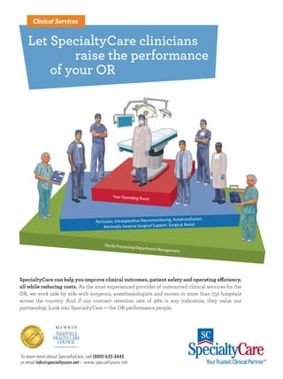12mh0385_08 7/11/12 12:27 PM Page 1




               Clinical Services


            Let SpecialtyCare clinicians
                    raise the performance
                of your OR




                                                        Your Operating Room




                                                                                          Autotransfusion,
                                               Perfusion, Intraoperative Neuromonitoring,
                                                   Minimally Invasive Surgical Support, Surgical Assist



                                                   Sterile Processing
                                                                      Department Man
                                                                                    agement




        SpecialtyCare can help you improve clinical outcomes, patient safety and operating efficiency,
        all while reducing costs. As the most experienced provider of outsourced clinical services for the
        OR, we work side by side with surgeons, anesthesiologists and nurses in more than 750 hospitals
        across the country. And if our contract retention rate of 98% is any indication, they value our
        partnership. Look into SpecialtyCare — the OR performance people.




         To learn more about SpecialtyCare, call (800) 633-3445
         or email info@specialtycare.net www.specialtycare.net




                        12mh0385.pdf        RunDate: 08/27/12                                    Full Page   Color: 4/C
 