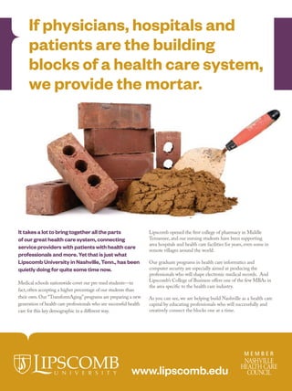 12mh0417_08 7/30/12 1:59 PM Page 1




            If physicians, hospitals and
            patients are the building
            blocks of a health care system,
            we provide the mortar.




       It takes a lot to bring together all the parts                      Lipscomb opened the first college of pharmacy in Middle
       of our great health care system, connecting                         Tennessee, and our nursing students have been supporting
                                                                           area hospitals and health care facilities for years, even some in
       service providers with patients with health care                    remote villages around the world.
       professionals and more. Yet that is just what
       Lipscomb University in Nashville, Tenn., has been                   Our graduate programs in health care informatics and
       quietly doing for quite some time now.                              computer security are especially aimed at producing the
                                                                           professionals who will shape electronic medical records. And
                                                                           Lipscomb’s College of Business offers one of the few MBAs in
       Medical schools nationwide covet our pre-med students—in
                                                                           the area specific to the health care industry.
       fact, often accepting a higher percentage of our students than
       their own. Our “TransformAging” programs are preparing a new        As you can see, we are helping build Nashville as a health care
       generation of health care professionals who see successful health   capital by educating professionals who will successfully and
       care for this key demographic in a different way.                   creatively connect the blocks one at a time.




                                                                   www.lipscomb.edu

                         12mh0417.pdf          RunDate: 08/27/12                                  Full Page     Color: 4/C
 