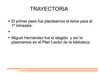 TRAYECTORIA El primer paso fue plantearnos el tema para el 1º trimestre: Miguel Hernández fue el elegido  y así lo plasmamos en el Plan Lector de la biblioteca. 