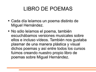 LIBRO DE POEMAS Cada día leíamos un poema distinto de Miguel Hernández.  No sólo leíamos el poema, también escuchábamos versiones musicales sobre ellos e incluso vídeos. También nos gustaba plasmar de una manera plástica y visual dichos poemas y así entre todos los cursos fuimos creando nuestro propio libro de poemas sobre Miguel Hernández. 