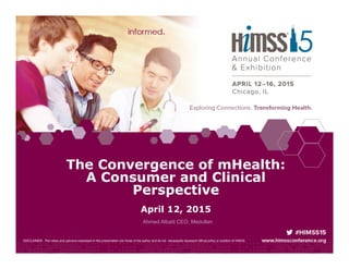 DISCLAIMER: The views and opinions expressed in this presentation are those of the author and do not necessarily represent official policy or position of HIMSS.
The Convergence of mHealth:
A Consumer and Clinical
Perspective
April 12, 2015
Ahmed Albaiti CEO, Medullan
 
