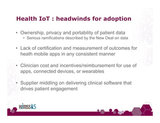 Health IoT : headwinds for adoption
• Ownership, privacy and portability of patient data
• Serious ramifications described by the New Deal on data
• Lack of certification and measurement of outcomes for
heath mobile apps in any consistent manner
• Clinician cost and incentives/reimbursement for use of
apps, connected devices, or wearables
• Supplier middling on delivering clinical software that
drives patient engagement
 