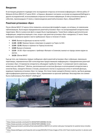Введение	
  
В	
  настоящем	
  документе	
  подведен	
  итог	
  исследования	
  открытых	
  источников	
  информации	
  о	
  сбитии	
  рейса	
  17	
  
Malaysia	
  Airlines	
  (MH17)	
  17	
  июля	
  2014	
  г.	
  в	
  Украине.	
  Документ	
  составлен	
  на	
  основе	
  исследований	
  Bellingcat	
  и	
  
других	
  исследователей,	
  использовавших	
  открытые	
  источники	
  информации.	
  В	
  нём	
  установлены	
  факты	
  о	
  
событиях,	
  произошедших	
  17	
  июля,	
  и	
  происхождение	
  ракетной	
  установки	
  «Бук»,	
  сбившей	
  MH17.	
  
Ракетная	
  установка	
  «Бук»	
  
После	
  сбития	
  MH17	
  17	
  июля	
  в	
  Сети	
  появилось	
  несколько	
  фотографий	
  и	
  видео,	
  на	
  которых,	
  по	
  заявлениям	
  
публиковавших,	
  было	
  видно	
  передвижение	
  ракетной	
  установки	
  «Бук»	
  по	
  контролируемой	
  сепаратистами	
  
территории.	
  Место	
  съемки	
  всех	
  фото	
  и	
  видео	
  было	
  подтверждено.	
  Также	
  была	
  найдена	
  дополнительная	
  
информация,	
  свидетельствующая	
  о	
  том,	
  когда	
  и	
  где	
  ракетная	
  установка	
  «Бук»	
  находилась	
  17	
  июля.	
  Ниже	
  
приведено	
  примерное	
  время	
  и	
  место	
  пребывания	
  «Бука»	
  в	
  течение	
  17	
  июля.	
  
•   10:45:	
  Выехал	
  из	
  Донецка	
  на	
  восток	
  по	
  Н21	
  
•   11:00	
  -­‐	
  12:00:	
  Проехал	
  Зугрэс	
  и	
  Шахтерск	
  по	
  дороге	
  на	
  Торез	
  по	
  Н21	
  
•   12:00	
  -­‐	
  12:45:	
  Въехал	
  и	
  проехал	
  по	
  Торезу	
  (на	
  восток)	
  
•   13:00:	
  Въехал	
  в	
  Снежное	
  
•   13:30	
  -­‐	
  14:30:	
  «Бук»	
  выгружен	
  с	
  трейлера	
  «Вольво»	
  в	
  Снежном;	
  выехал	
  из	
  города	
  своим	
  ходом	
  на	
  
восток.	
  
•   16:20:	
  Сбитие	
  MH17	
  
Еще	
  до	
  того,	
  как	
  появились	
  первые	
  сообщения	
  и	
  фото	
  ракетной	
  установки	
  «Бук»	
  в	
  Донецке,	
  произошли	
  
переговоры,	
  перехваченные	
  СБУ	
  и	
  впоследствии	
  предоставившие	
  информацию	
  о	
  передвижениях	
  ракетной	
  
установки	
  «Бук».	
  В	
  перехватах	
  сепаратисты	
  обсуждают	
  прибытие	
  «Бука»1
	
  и	
  упоминают	
  место	
  в	
  Донецке,	
  
известное	
  как	
  «Мотель»2
.	
  Мотель,	
  расположенный	
  на	
  востоке	
  Донецка	
  и	
  используемый	
  сепаратистами	
  в	
  
качестве	
  базы,	
  находится	
  близко	
  к	
  точкам,	
  указанным	
  в	
  постах	
  в	
  социальных	
  сетях	
  от	
  жителей	
  Донецка,	
  
видевших	
  перевозку	
  установки	
  «Бук»	
  по	
  городу.	
  Эти	
  точки	
  также	
  находятся	
  близко	
  к	
  месту,	
  где	
  была	
  дважды	
  
сфотографирована	
  ракетная	
  установка	
  «Бук»,	
  перевозимая	
  на	
  красном	
  трейлере.	
  Впоследствии	
  эти	
  снимки	
  
были	
  опубликованы	
  Paris	
  Match3
	
  и	
  Bellingcat4
.	
  
	
  
	
  	
  	
  	
  	
  	
  	
  	
  	
  	
  	
  	
  	
  	
  	
  	
  	
  	
  	
  	
  	
  	
  	
  	
  	
  	
  	
  	
  	
  	
  	
  	
  	
  	
  	
  	
  	
  	
  	
  	
  	
  	
  	
  	
  	
  	
  	
  	
  	
  	
  	
  	
  	
  	
  	
  	
  	
  	
  	
  	
  	
  
1
	
  https://www.youtube.com/watch?v=MVAOTWPmMM4&t=4m16s	
  
2
	
  https://www.youtube.com/watch?v=MVAOTWPmMM4&t=3m5s	
  
3
	
  http://www.parismatch.com/Actu/International/EXCLU-­‐MATCH-­‐Un-­‐camion-­‐vole-­‐pour-­‐transporter-­‐le-­‐systeme-­‐lance-­‐missiles-­‐
577289	
  
4
	
  https://www.bellingcat.com/news/uk-­‐and-­‐europe/2015/01/17/new-­‐images-­‐of-­‐the-­‐mh17-­‐buk-­‐missile-­‐launcher-­‐in-­‐ukraine-­‐and-­‐
russia/	
  
 