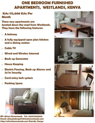 ONE BEDROOM FURNISHED
             APARTMENTS, WESTLANDS, KENYA
 Kshs 175,000 Kshs Per
 Month
 These new apartments are
 located down the road from Westlands.
 They have the following features:

    A balcony
    A fully equipped open plan kitchen
     and a dining section
    Cable TV
    Wired and Wireless Internet
    Back up Generator
    House Keeping
    Electric Fencing, Back up Alarms and
     24 hr Security
    Card entry lock system
    Parking Space




BY: Africa Homesteads Tel: +254727684323
Email: akinyiadongo@africahomesteads.com
http://africahomesteads.com Nairobi, Kenya
 