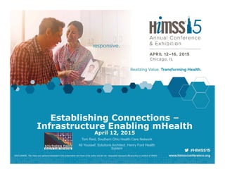 Establishing Connections –
Infrastructure Enabling mHealth
April 12, 2015
Tom Reid, Southern Ohio Health Care Network
Ali Youssef, Solutions Architect, Henry Ford Health
System
DISCLAIMER: The views and opinions expressed in this presentation are those of the author and do not necessarily represent official policy or position of HIMSS.
 