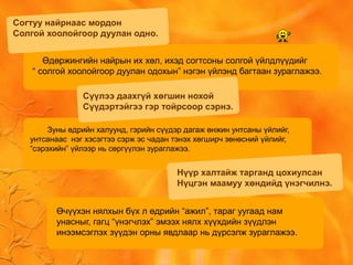 Согтуу найрнаас мордон
Солгой хоолойгоор дуулан одно.
Өдөржингийн найрын их хөл, ихэд согтсоны солгой үйлдлүүдийг
“ солгой хоолойгоор дуулан одохын” нэгэн үйлэнд багтаан зураглажээ.
Зуны өдрийн халуунд, гэрийн сүүдэр дагаж өнжин унтсаны үйлийг,
унтсанаас нэг хэсэгтээ сэрж эс чадан тэнэх хөгширч зөнөсний үйлийг,
“сэрэхийн” үйлээр нь сөргүүлэн зураглажээ.
Сүүлээ даахгүй хөгшин нохой
Сүүдэртэйгээ гэр тойрсоор сэрнэ.
Нүүр халтайж тарганд цохиулсан
Нүцгэн маамуу хөндийд үнэгчилнэ.
Өчүүхэн нялхын бүх л өдрийн “ажил”, тараг уугаад нам
унасныг, гагц “үнэгчлэх” эмээх нялх хүүхдийн зүүдлэн
инээмсэглэх зүүдэн орны явдлаар нь дүрсэлж зураглажээ.
 